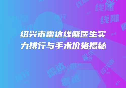 绍兴市雷达线雕医生实力排行与手术价格揭秘