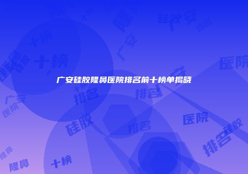 广安硅胶隆鼻医院排名前十榜单揭晓