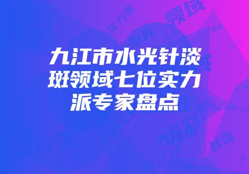 九江市水光针淡斑领域七位实力派专家盘点
