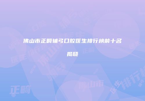 佛山市正畸辅弓口腔医生排行榜前十名揭晓
