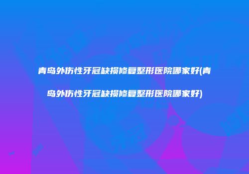 青岛外伤性牙冠缺损修复整形医院哪家好(青岛外伤性牙冠缺损修复整形医院哪家好)