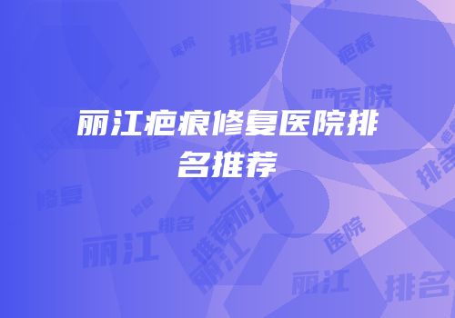 丽江疤痕修复医院排名推荐