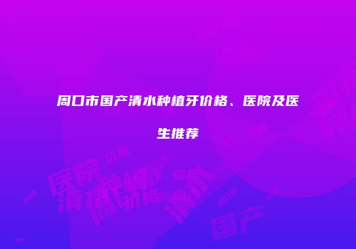 周口市国产清水种植牙价格、医院及医生推荐