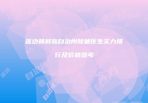 延边朝鲜族自治州除皱医生实力排行及价格参考