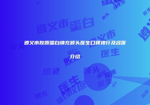 遵义市胶原蛋白填充额头医生口碑排行及名医介绍