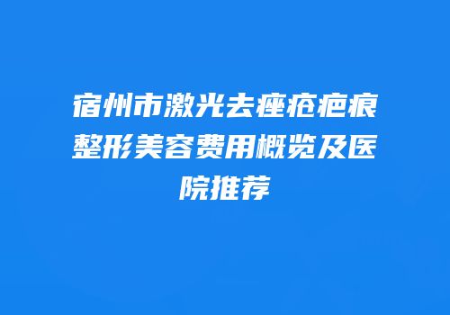 宿州市激光去痤疮疤痕整形美容费用概览及医院推荐