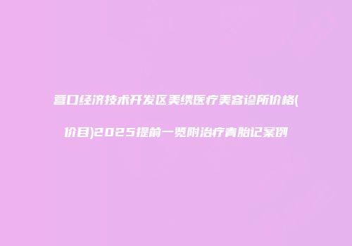 营口经济技术开发区美绣医疗美容诊所价格(价目)2025提前一览附治疗青胎记案例