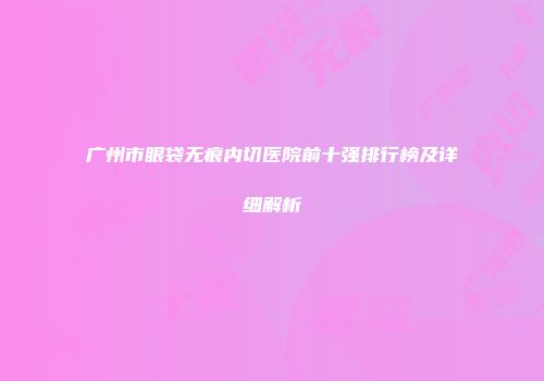 广州市眼袋无痕内切医院前十强排行榜及详细解析