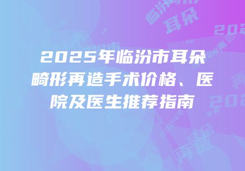 2025年临汾市耳朵畸形再造手术价格、医院及医生推荐指南