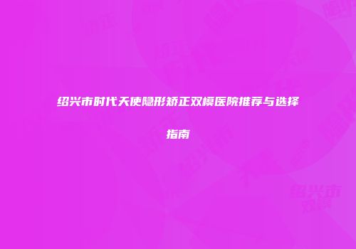 绍兴市时代天使隐形矫正双模医院推荐与选择指南