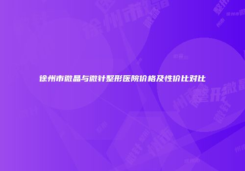 徐州市微晶与微针整形医院价格及性价比对比