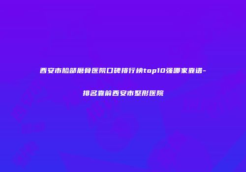 西安市脸部磨骨医院口碑排行榜top10强哪家靠谱-排名靠前西安市整形医院