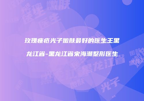 玫瑰痤疮光子嫩肤最好的医生王黑龙江省-黑龙江省宋海潮整形医生