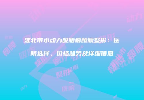淮北市水动力吸脂瘦腰腹整形：医院选择、价格趋势及详细信息