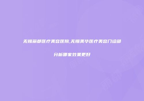 无锡丽都医疗美容医院,无锡美华医疗美容门诊部分析哪家效果更好
