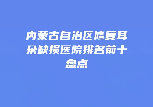 内蒙古自治区修复耳朵缺损医院排名前十盘点