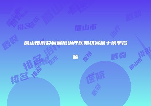 眉山市唇裂到鼻根治疗医院排名前十榜单揭晓