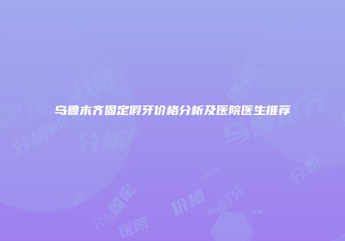 乌鲁木齐固定假牙价格分析及医院医生推荐