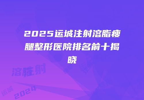 2025运城注射溶脂瘦腿整形医院排名前十揭晓