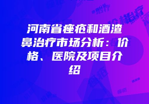 河南省痤疮和酒渣鼻治疗市场分析：价格、医院及项目介绍