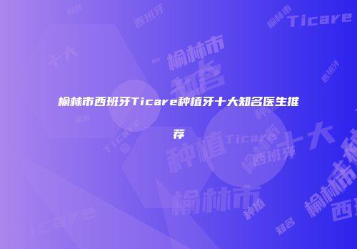 榆林市西班牙Ticare种植牙十大知名医生推荐