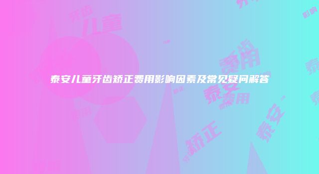 泰安儿童牙齿矫正费用影响因素及常见疑问解答
