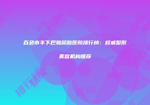 百色市丰下巴玻尿酸医院排行榜：权威整形美容机构推荐
