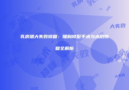 乳房增大失败修复：隆胸修整手术与术后恢复全解析
