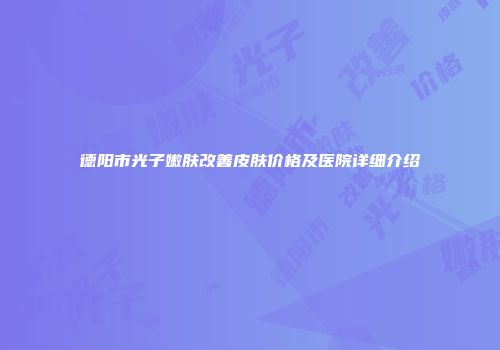 德阳市光子嫩肤改善皮肤价格及医院详细介绍