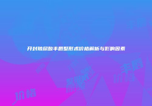 开封玻尿酸丰唇整形术价格解析与影响因素