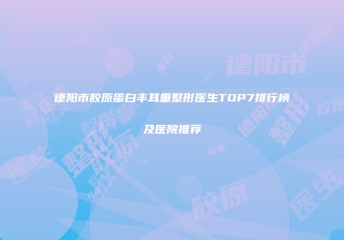 德阳市胶原蛋白丰耳垂整形医生TOP7排行榜及医院推荐