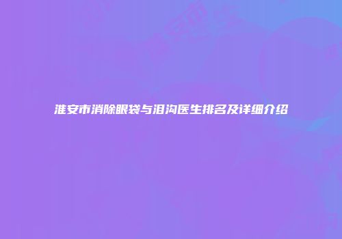 淮安市消除眼袋与泪沟医生排名及详细介绍