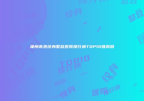 漳州市洗纹身整容医院排行榜TOP10强揭晓