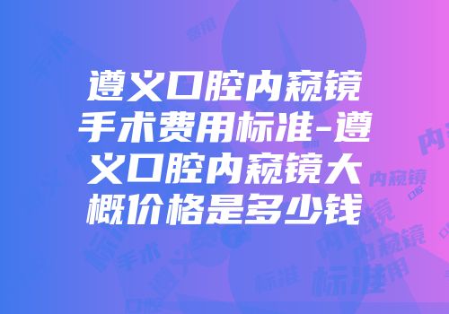遵义口腔内窥镜手术费用标准-遵义口腔内窥镜大概价格是多少钱