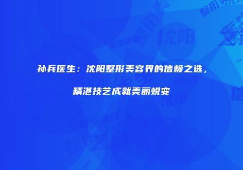 孙兵医生：沈阳整形美容界的信赖之选，精湛技艺成就美丽蜕变