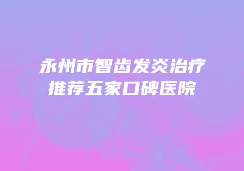 永州市智齿发炎治疗推荐五家口碑医院