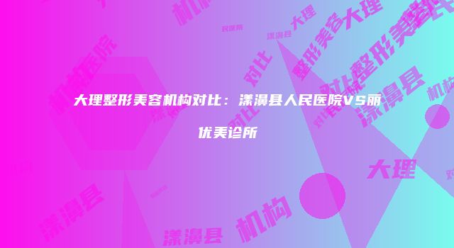 大理整形美容机构对比：漾濞县人民医院VS丽优美诊所