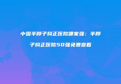 中国半脖子纠正医院哪家强：半脖子纠正医院50强免费查看