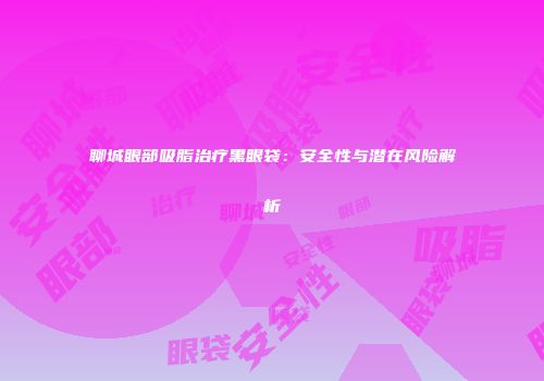 聊城眼部吸脂治疗黑眼袋：安全性与潜在风险解析