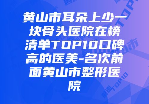 黄山市耳朵上少一块骨头医院在榜清单TOP10口碑高的医美-名次前面黄山市整形医院