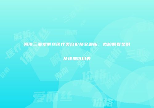 海南三亚爱丽丝医疗美容价格全解析：宽脸颧骨案例及详细价目表