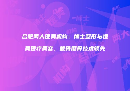 合肥两大医美机构：博士整形与恒美医疗美容，截骨磨骨技术领先