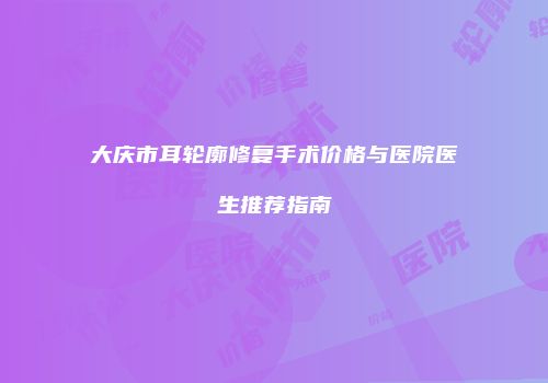 大庆市耳轮廓修复手术价格与医院医生推荐指南