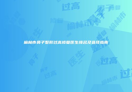 榆林市鼻子整形过高修复医生排名及选择指南