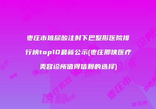 枣庄市玻尿酸注射下巴整形医院排行榜top10最新公示(枣庄邢侠医疗美容诊所值得信赖的选择)