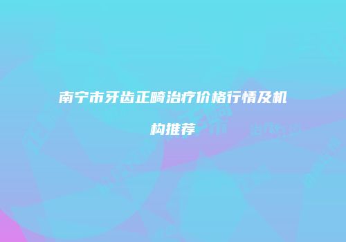 南宁市牙齿正畸治疗价格行情及机构推荐