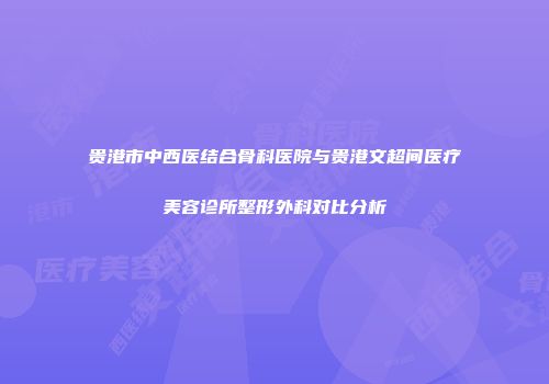 贵港市中西医结合骨科医院与贵港文超间医疗美容诊所整形外科对比分析