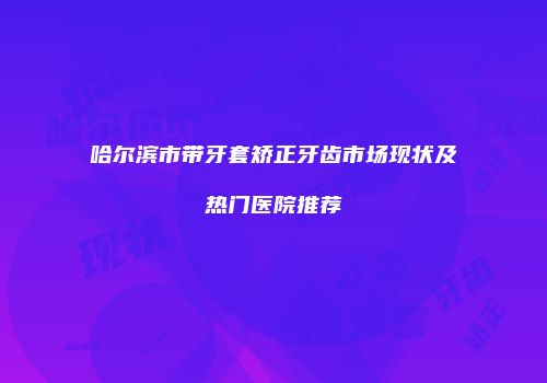 哈尔滨市带牙套矫正牙齿市场现状及热门医院推荐