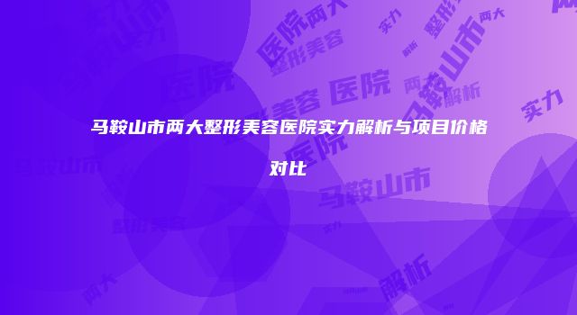 马鞍山市两大整形美容医院实力解析与项目价格对比