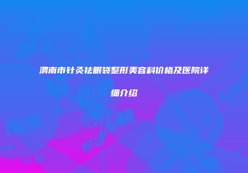 渭南市针灸祛眼袋整形美容科价格及医院详细介绍